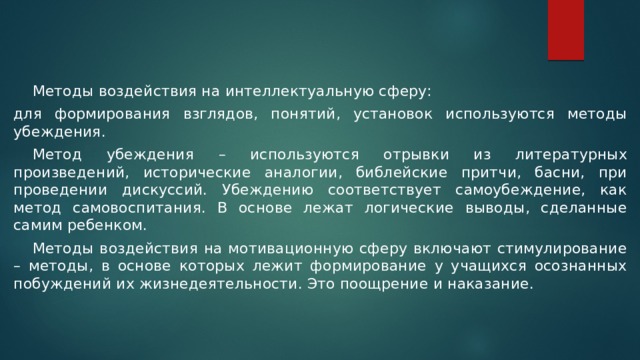  Методы воздействия на интеллектуальную сферу: для формирования взглядов, понятий, установок используются методы убеждения.  Метод убеждения – используются отрывки из литературных произведений, исторические аналогии, библейские притчи, басни, при проведении дискуссий. Убеждению соответствует самоубеждение, как метод самовоспитания. В основе лежат логические выводы, сделанные самим ребенком.  Методы воздействия на мотивационную сферу включают стимулирование – методы, в основе которых лежит формирование у учащихся осознанных побуждений их жизнедеятельности. Это поощрение и наказание. 