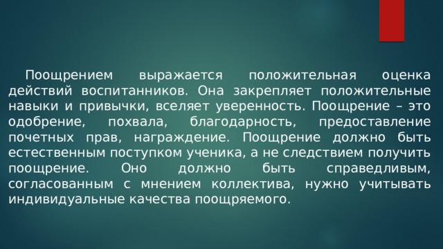  Поощрением выражается положительная оценка действий воспитанников. Она закрепляет положительные навыки и привычки, вселяет уверенность. Поощрение – это одобрение, похвала, благодарность, предоставление почетных прав, награждение. Поощрение должно быть естественным поступком ученика, а не следствием получить поощрение. Оно должно быть справедливым, согласованным с мнением коллектива, нужно учитывать индивидуальные качества поощряемого. 