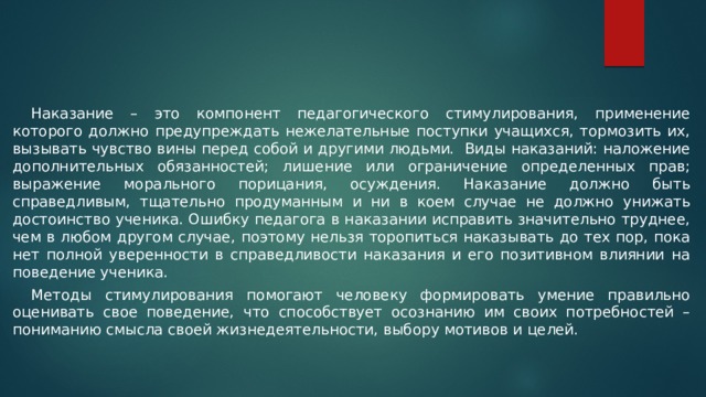  Наказание – это компонент педагогического стимулирования, применение которого должно предупреждать нежелательные поступки учащихся, тормозить их, вызывать чувство вины перед собой и другими людьми. Виды наказаний: наложение дополнительных обязанностей; лишение или ограничение определенных прав; выражение морального порицания, осуждения. Наказание должно быть справедливым, тщательно продуманным и ни в коем случае не должно унижать достоинство ученика. Ошибку педагога в наказании исправить значительно труднее, чем в любом другом случае, поэтому нельзя торопиться наказывать до тех пор, пока нет полной уверенности в справедливости наказания и его позитивном влиянии на поведение ученика.  Методы стимулирования помогают человеку формировать умение правильно оценивать свое поведение, что способствует осознанию им своих потребностей – пониманию смысла своей жизнедеятельности, выбору мотивов и целей. 