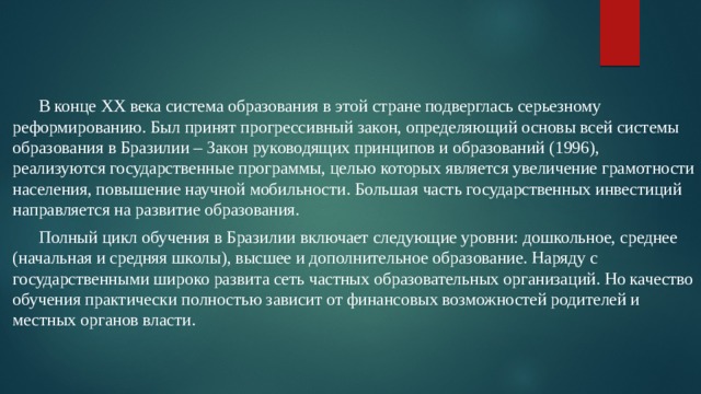 В конце ХХ века система образования в этой стране подверглась серьезному реформированию. Был принят прогрессивный закон, определяющий основы всей системы образования в Бразилии – Закон руководящих принципов и образований (1996), реализуются государственные программы, целью которых является увеличение грамотности населения, повышение научной мобильности. Большая часть государственных инвестиций направляется на развитие образования.  Полный цикл обучения в Бразилии включает следующие уровни: дошкольное, среднее (начальная и средняя школы), высшее и дополнительное образование. Наряду с государственными широко развита сеть частных образовательных организаций. Но качество обучения практически полностью зависит от финансовых возможностей родителей и местных органов власти. 