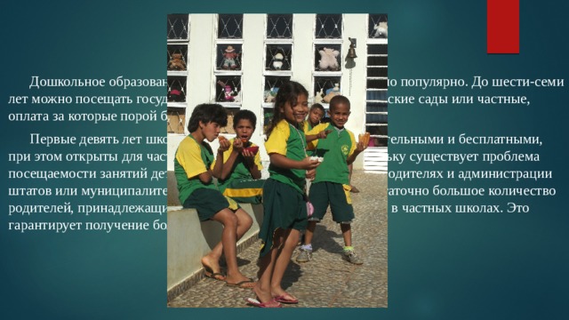  Дошкольное образование не обязательно, однако достаточно популярно. До шести-семи лет можно посещать государственные (бесплатные) ясли и детские сады или частные, оплата за которые порой бывает очень высока.  Первые девять лет школьного образования являются обязательными и бесплатными, при этом открыты для частного предпринимательства. Поскольку существует проблема посещаемости занятий детьми, то контроль строг и лежит на родителях и администрации штатов или муниципалитетов страны. В настоящее время достаточно большое количество родителей, принадлежащих среднему классу, учат своих детей в частных школах. Это гарантирует получение более качественного образования. 
