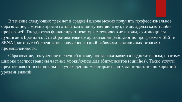  В течение следующих трех лет в средней школе можно получить профессиональное образование, а можно просто готовиться к поступлению в вуз, не овладевая какой-либо профессией. Государство финансирует некоторые технические школы, считающиеся лучшими в Бразилии. Эти образовательные организации работают по программам SESI и SENAI, которые обеспечивают получение знаний рабочими в различных отраслях промышленности.  Образование, полученное в средней школе, иногда оказывается недостаточным, поэтому широко распространены частные уроки/курсы для абитуриентов (curinhos). Такие услуги предоставляют неофициальные учреждения. Некоторые из них дают достаточно хороший уровень знаний. 