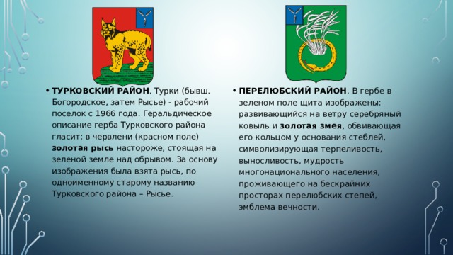ТУРКОВСКИЙ РАЙОН . Турки (бывш. Богородское, затем Рыcье) - рабочий поселок с 1966 года. Геральдическое описание герба Турковского района гласит: в червлени (красном поле) золотая рысь настороже, стоящая на зеленой земле над обрывом. За основу изображения была взята рысь, по одноименному старому названию Турковского района – Рысье. ПЕРЕЛЮБСКИЙ РАЙОН . В гербе в зеленом поле щита изображены: развивающийся на ветру серебряный ковыль и золотая змея , обвивающая его кольцом у основания стеблей, символизирующая терпеливость, выносливость, мудрость многонационального населения, проживающего на бескрайних просторах перелюбских степей, эмблема вечности. 