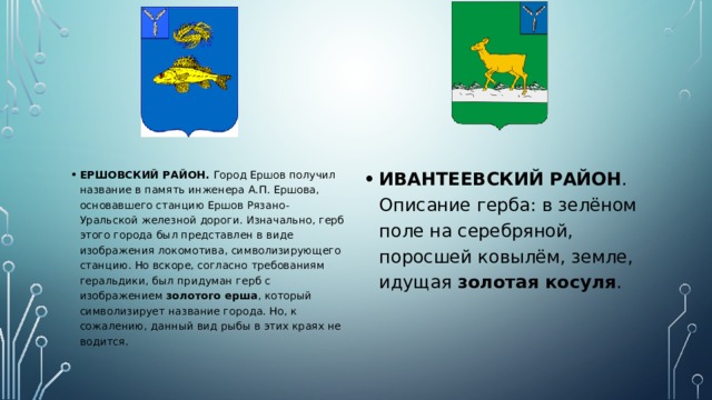 ЕРШОВСКИЙ РАЙОН. Город Ершов получил название в память инженера А.П. Ершова, основавшего станцию Ершов Рязано-Уральской железной дороги. Изначально, герб этого города был представлен в виде изображения локомотива, символизирующего станцию. Но вскоре, согласно требованиям геральдики, был придуман герб с изображением золотого ерша , который символизирует название города. Но, к сожалению, данный вид рыбы в этих краях не водится. ИВАНТЕЕВСКИЙ РАЙОН . Описание герба: в зелёном поле на серебряной, поросшей ковылём, земле, идущая золотая косуля . 