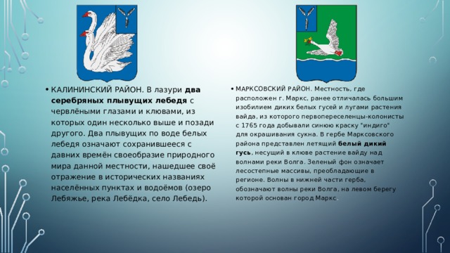 КАЛИНИНСКИЙ РАЙОН. В лазури два серебряных плывущих лебедя с червлёными глазами и клювами, из которых один несколько выше и позади другого. Два плывущих по воде белых лебедя означают сохранившееся с давних времён своеобразие природного мира данной местности, нашедшее своё отражение в исторических названиях населённых пунктах и водоёмов (озеро Лебяжье, река Лебёдка, село Лебедь). МАРКСОВСКИЙ РАЙОН. Местность, где расположен г. Маркс, ранее отличалась большим изобилием диких белых гусей и лугами растения вайда, из которого первопереселенцы-колонисты с 1765 года добывали синюю краску 