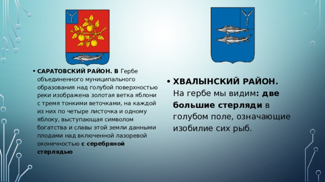САРАТОВСКИЙ РАЙОН. В Гербе объединенного муниципального образования над голубой поверхностью реки изображена золотая ветка яблони с тремя тонкими веточками, на каждой из них по четыре листочка и одному яблоку, выступающая символом богатства и славы этой земли данными плодами над включенной лазоревой оконечностью с серебряной стерлядью ХВАЛЫНСКИЙ РАЙОН. На гербе мы видим : две большие стерляди в голубом поле, означающие изобилие сих рыб. 