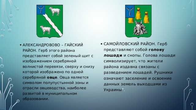 САМОЙЛОВСКИЙ РАЙОН. Герб представляют собой голову лошади и снопы. Голова лошади символизирует, что жители района издавна связаны с разведением лошадей. Рушники означают заселение и освоение данных земель выходцами из Украины 