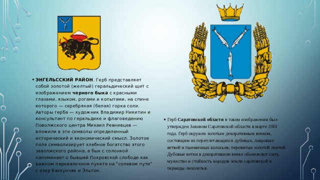 ЭНГЕЛЬССКИЙ РАЙОН . Герб представляет собой золотой (желтый) геральдический щит с изображением черного быка с красными глазами, языком, рогами и копытами, на спине которого — серебряная (белая) горка соли. Авторы герба — художник Владимир Никитин и консультант по геральдике и флаговедению Поволжского центра Михаил Ревнивцев — вложили в эти символы определенный исторический и экономический смысл. Золотое поле символизирует хлебное богатство этого заволжского района, а бык с солонкой напоминает о бывшей Покровской слободе как важном перевалочном пункте на 