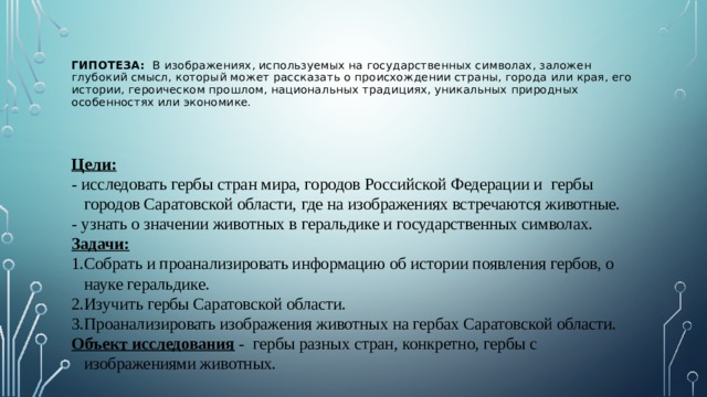  Гипотеза:  В изображениях, используемых на государственных символах, заложен глубокий смысл, который может рассказать о происхождении страны, города или края, его истории, героическом прошлом, национальных традициях, уникальных природных особенностях или экономике.    Цели:  - исследовать гербы стран мира, городов Российской Федерации и гербы городов Саратовской области, где на изображениях встречаются животные. - узнать о значении животных в геральдике и государственных символах. Задачи:  Собрать и проанализировать информацию об истории появления гербов, о науке геральдике. Изучить гербы Саратовской области. Проанализировать изображения животных на гербах Саратовской области. Объект исследования - гербы разных стран, конкретно, гербы с изображениями животных. 