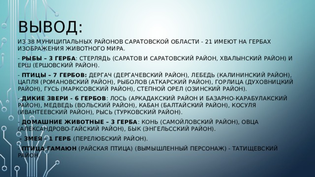 Вывод: Из 38 муниципальных районов Саратовской области - 21 имеют на гербах изображения животного мира. - Рыбы – 3 герба : СТЕРЛЯДЬ (Саратов и Саратовский район, Хвалынский район) и ЕРШ (Ершовский район). - Птицы – 7 гербов: ДЕРГАЧ (Дергачевский район), ЛЕБЕДЬ (Калининский район), ЦАПЛЯ (Романовский район), РЫБОЛОВ (Аткарский район), ГОРЛИЦА (Духовницкий район), ГУСЬ (Марксовский район), СТЕПНОЙ ОРЕЛ (Озинский район). - Дикие звери - 6 гербов : ЛОСЬ (Аркадакский район и Базарно-Карабулакский район), МЕДВЕДЬ (Вольский район), КАБАН (Балтайский район), КОСУЛЯ (Ивантеевский район), РЫСЬ (Турковский район). - Домашние животные – 3 герба : КОНЬ (Самойловский район), ОВЦА (Александрово-Гайский район), БЫК (Энгельсский район).  - ЗМЕЯ – 1 герб (Перелюбский район). - Птица ГАМАЮН (райская птица) (Вымышленный персонаж) - Татищевский район. 