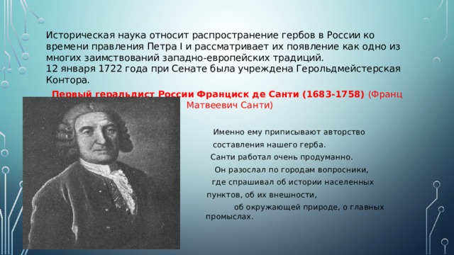 Историческая наука относит распространение гербов в России ко времени правления Петра I и рассматривает их появление как одно из многих заимствований западно-европейских традиций.  12 января 1722 года при Сенате была учреждена Герольдмейстерская Контора. Первый геральдист России Франциск де Санти (1683-1758) (Франц Матвеевич Санти)  Именно ему приписывают авторство  составления нашего герба.  Санти работал очень продуманно.  Он разослал по городам вопросники,  где спрашивал об истории населенных  пунктов, об их внешности,  об окружающей природе, о главных промыслах. 