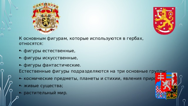 К основным фигурам, которые используются в гербах, относятся: - фигуры естественные, - фигуры искусственные, - фигуры фантастические. Естественные фигуры подразделяются на три основные группы: - космические предметы, планеты и стихии, явления природы; - живые существа; - растительный мир. 