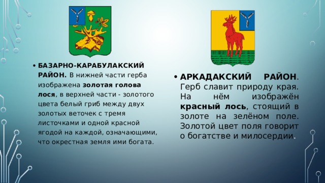 БАЗАРНО-КАРАБУЛАКСКИЙ РАЙОН. В нижней части герба изображена золотая голова лося , в верхней части - золотого цвета белый гриб между двух золотых веточек с тремя листочками и одной красной ягодой на каждой, означающими, что окрестная земля ими богата. АРКАДАКСКИЙ РАЙОН . Герб славит природу края. На нём изображён красный лось , стоящий в золоте на зелёном поле. Золотой цвет поля говорит о богатстве и милосердии . 