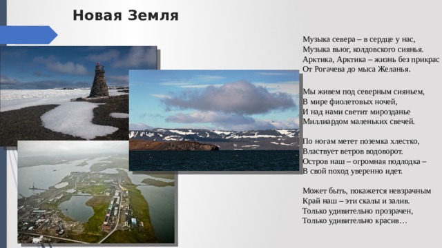 Новая Земля Музыка севера – в сердце у нас,  Музыка вьюг, колдовского сиянья.  Арктика, Арктика – жизнь без прикрас  От Рогачева до мыса Желанья . Мы живем под северным сияньем,  В мире фиолетовых ночей,  И над нами светит мирозданье  Миллиардом маленьких свечей.   По ногам метет поземка хлестко,  Властвует ветров водоворот.  Остров наш – огромная подлодка –   В свой поход уверенно идет.   Может быть, покажется невзрачным  Край наш – эти скалы и залив.  Только удивительно прозрачен,   Только удивительно красив… 