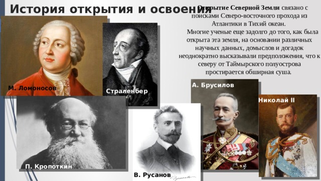 История открытия и освоения Открытие Северной Земли связано с поисками Северо-восточного прохода из Атлантики в Тихий океан. Многие ученые еще задолго до того, как была открыта эта земля, на основании различных научных данных, домыслов и догадок неоднократно высказывали предположения, что к северу от Таймырского полуострова простирается обширная суша. А. Брусилов М. Ломоносов Страленбер г Николай II П. Кропоткин В. Русанов 