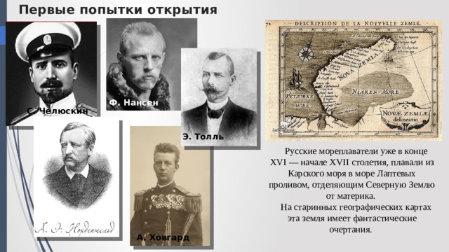 Первые попытки открытия Ф. Нансен С. Челюскин Э. Толль Русские мореплаватели уже в конце XVI — начале XVII столетия, плавали из Карского моря в море Лаптевых проливом, отде­ляющим Северную Землю от материка. На старинных географических картах эта земля имеет фантастические очертания. А. Ховгард 