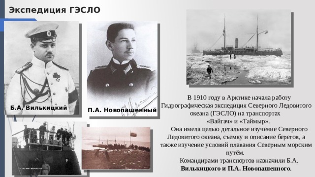 Экспедиция ГЭСЛО В 1910 году в Арктике начала работу Гидрографическая экспедиция Северного Ледовитого океана (ГЭСЛО)  на транспортах «Вайгач» и «Таймыр». Она имела целью детальное изучение Северного Ледовитого океана, съемку и описание берегов, а также изучение условий плавания Северным морским путём. Командирами транспортов назначили Б.А. Вилькицкого и П.А. Новопашенного . Б.А. Вилькицкий П.А. Новопашенный 