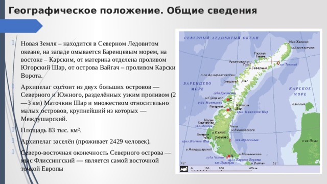Географическое положение. Общие сведения Новая Земля – находится в Северном Ледовитом океане, на западе омывается Баренцевым морем, на востоке – Карским, от материка отделена проливом Югорский Шар, от острова Вайгач – проливом Карские Ворота. Архипелаг состоит из двух больших островов — Северного и Южного, разделённых узким проливом (2—3 км) Маточкин Шар и множеством относительно малых островов, крупнейший из которых — Междушарский. Площадь 83 тыс. км². Архипелаг заселён (проживает 2429 человек). Северо-восточная оконечность Северного острова — мыс Флиссингский — является самой восточной точкой Европы 