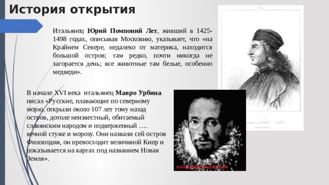 История открытия Итальянец Юрий Помпоний Лет , живший в 1425-1498 годах, описывая Московию, указывает, что «на Крайнем Севере, недалеко от материка, находится большой остров; там редко, почти никогда не загорается день; все животные там белые, особенно медведи». В начале XVI века итальянец Мавро Урбина писал «Русские, плавающие по северному морю, открыли около 107 лет тому назад остров, дотоле неизвестный, обитаемый славянским народом и подверженный …. вечной стуже и морозу. Они назвали сей остров Филоподия, он превосходит величиной Кипр и показывается на картах под названием Новая Земля». 