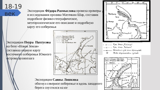 18-19 век Экспедиция Фёдора Размыслова провела промеры и исследования пролива Маточкин Шар, составив подробное физико-географическое, метеорологическое его описание и подробную карту его побережья Экспедиция Петра Пахтусова на боте «Новая Земля» составила первую карту восточного побережья Южного острова архипелага Экспедиция Саввы Лошкина обогнул северное побережье и вдоль западного берега спустился на юг 
