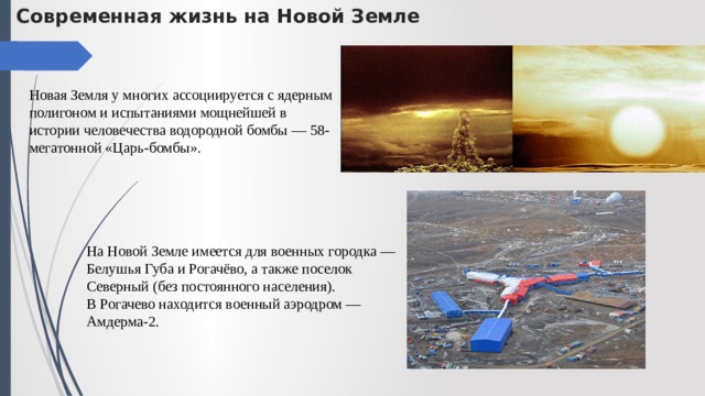 Современная жизнь на Новой Земле Новая Земля у многих ассоциируется с ядерным полигоном и испытаниями мощнейшей в истории человечества водородной бомбы — 58-мегатонной «Царь-бомбы». На Новой Земле имеется для военных городка —  Белушья Губа и Рогачёво, а также поселок Северный (без постоянного населения). В Рогачево находится военный аэродром — Амдерма-2. 
