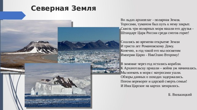 Северная Земля Во льдах архипелаг - полярная Земля.  Торосами, туманом был путь к нему закрыт.  Сквозь три полярных моря нашли его друзья -  Штандарт Царя России среди снегов горит!   Сошлись во времени открытие Земли  И триста лет Романовскому Дому.  Конечно, в год такой его мы посвятим  Империи Царю - НикОлаю Второму!   В зимовке через год остались корабли.  К Архангельску пришли – война уж начиналась.  Мы воевать в моря с матросами ушли.  Обзоры данных о походах задержались.  Потом переворот и царской смерть семьи!  И Имя Царское на картах затиралось.  Б. Вилькицкий   