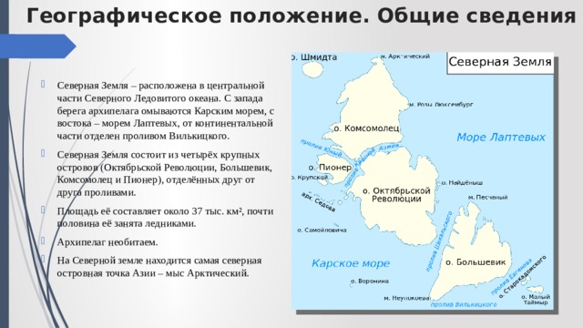 Географическое положение. Общие сведения Северная Земля – расположена в центральной части Северного Ледовитого океана. С запада берега архипелага омываются Карским морем, с востока – морем Лаптевых, от континентальной части отделен проливом Вилькицкого. Северная Земля состоит из четырёх крупных островов (Октябрьской Революции, Большевик, Комсомолец и Пионер), отделённых друг от друга проливами. Площадь её составляет около 37 тыс. км², почти половина её занята ледниками. Архипелаг необитаем. На Северной земле находится самая северная островная точка Азии – мыс Арктический. 