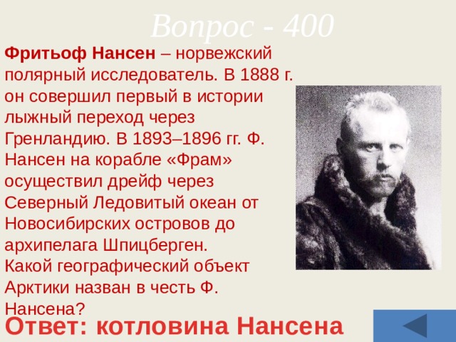 Вопрос - 400 Фритьоф Нансен –   норвежский полярный исследователь. В 1888 г. он совершил первый в истории лыжный переход через Гренландию. В 1893–1896 гг. Ф. Нансен на корабле «Фрам» осуществил дрейф через Северный Ледовитый океан от Новосибирских островов до архипелага Шпицберген.  Какой географический объект Арктики назван в честь Ф. Нансена? Ответ: котловина Нансена 