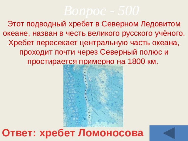 Вопрос - 500 Этот подводный хребет в Северном Ледовитом океане, назван в честь великого русского учёного. Хребет пересекает центральную часть океана, проходит почти через Северный полюс и простирается примерно на 1800 км. Ответ: хребет Ломоносова 