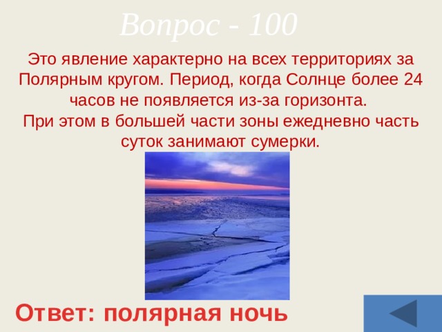 Вопрос - 100 Это явление характерно на всех территориях за Полярным кругом. Период, когда Солнце более 24 часов не появляется из-за горизонта. При этом в большей части зоны ежедневно часть суток занимают сумерки. Ответ: полярная ночь 