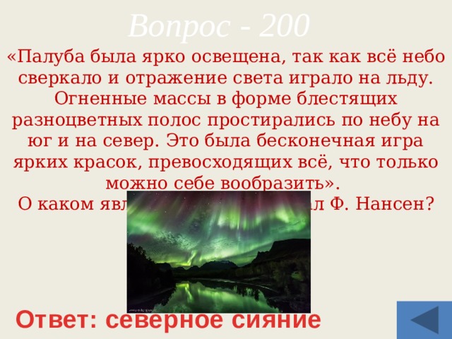 Вопрос - 200 «Палуба была ярко освещена, так как всё небо сверкало и отражение света играло на льду. Огненные массы в форме блестящих разноцветных полос простирались по небу на юг и на север. Это была бесконечная игра ярких красок, превосходящих всё, что только можно себе вообразить». О каком явлении природы писал Ф. Нансен? Ответ: северное сияние 
