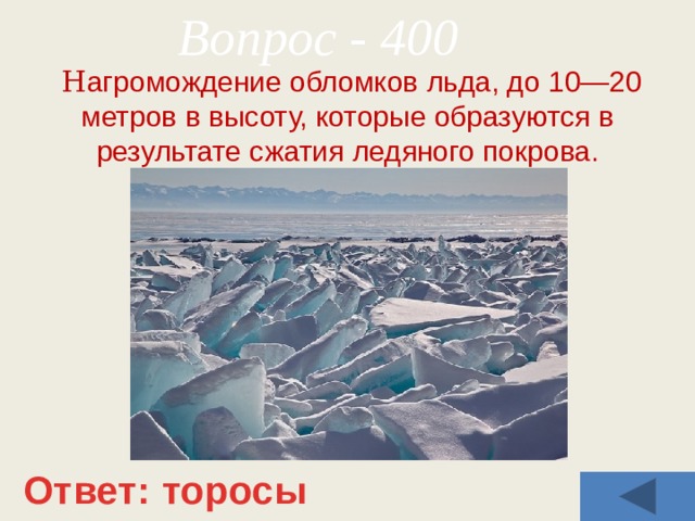 Вопрос - 400  Н агромождение обломков льда, до 10—20 метров в высоту, которые образуются в результате сжатия ледяного покрова. Ответ: торосы 