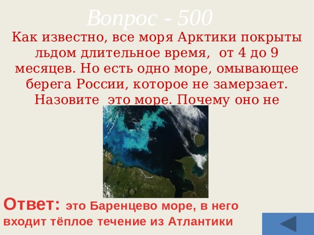 Вопрос - 500 Как известно, все моря Арктики покрыты льдом длительное время, от 4 до 9 месяцев. Но есть одно море, омывающее берега России, которое не замерзает. Назовите это море. Почему оно не замерзает? Ответ: это Баренцево море, в него входит тёплое течение из Атлантики 