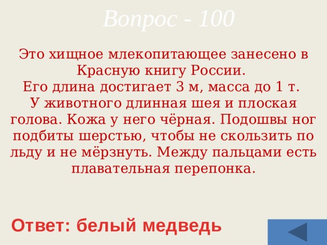 Вопрос - 100 Это хищное млекопитающее занесено в Красную книгу России. Его длина достигает 3 м, масса до 1 т. У животного длинная шея и плоская голова. Кожа у него чёрная. Подошвы ног подбиты шерстью, чтобы не скользить по льду и не мёрзнуть. Между пальцами есть плавательная перепонка. Ответ: белый медведь 