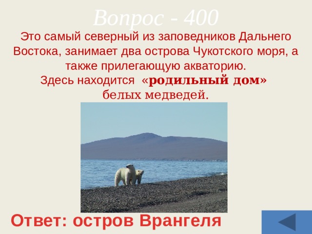 Вопрос - 400 Это самый северный из заповедников Дальнего Востока, занимает два острова Чукотского моря, а также прилегающую акваторию. Здесь находится « родильный дом» белых медведей. Ответ: остров Врангеля 