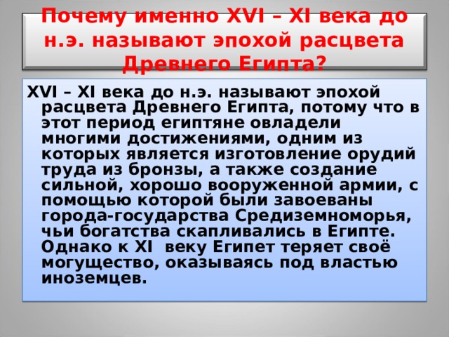  Почему именно XVI – XI века до н.э. называют эпохой расцвета Древнего Египта?   XVI – XI века до н.э. называют эпохой расцвета Древнего Египта, потому что в этот период египтяне овладели многими достижениями, одним из которых является изготовление орудий труда из бронзы, а также создание сильной, хорошо вооруженной армии, с помощью которой были завоеваны города-государства Средиземноморья, чьи богатства скапливались в Египте. Однако к XI веку Египет теряет своё могущество, оказываясь под властью иноземцев. 