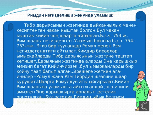 Римдин негизделиши жөнүндө уламыш:  Тибр дарыясынын жээгинде дыйканчылык менен кесиптенген чакан кыштак болгон.Бул чакан кыштак кийин чоң шаарга айланган.Б.з.ч. 753-ж. Рим шаары негизделген .Уламыш боюнча б.з.ч. 754-753-жж. Эгиз бир туугандар Ромул менен Рэм негиздегендтиги айтылат.Кимдир бирөөлөр ымыркайларды Тибр дарыясынын жээгине таштап кетишет.Дарыянын жээгинде аларды Эне карышкыр эмизип багат.Кийинчирээк ,бул ымыркайларды бир койчу таап,багып алган..Эрежеге жеткен ага-инилер –Ромул жана Рэм Тибрдин жээгине шаар курушат.Шаарга Ромулдун аты ыйгарылат.Кийин Рим шаарына уламышта айтылгандай ,ага-инини эмизген Эне карышкырга арналып ,эстелик орнотулган .Бул эстелик Римдин ыйык белгиси болуп калган. 