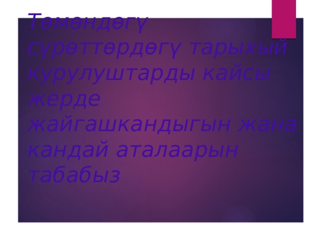 Төмөндөгү сүрөттөрдөгү тарыхый курулуштарды кайсы жерде жайгашкандыгын жана кандай аталаарын табабыз 