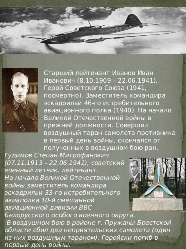 Старший лейтенант Иванов Иван Иванович (8.10.1909 – 22.06.1941), Герой Советского Союза (1941, посмертно). Заместитель командира эскадрильи 46-го истребительного авиационного полка (1940). На начало Великой Отечественной войны в прежней должности. Совершил воздушный таран самолета противника в первый день войны, скончался от полученных в воздушном бою ран. Гудимов Степан Митрофанович (07.11.1913 – 22.06.1941), советский военный летчик, лейтенант. На начало Великой Отечественной войны заместитель командира эскадрильи 33-го истребительного авиаполка 10-й смешанной авиационной дивизии ВВС Белорусского особого военного округа.  В воздушном бою в районе г. Пружаны Брестской области сбил два неприятельских самолета (один из них воздушным тараном). Геройски погиб в первый день войны. 
