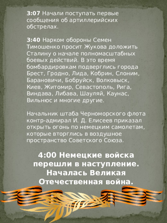 3:07  Начали поступать первые сообщения об артиллерийских обстрелах. 3:40  Нарком обороны Семен Тимошенко просит Жукова доложить Сталину о начале полномасштабных боевых действий. В это время бомбардировкам подверглись города Брест, Гродно, Лида, Кобрин, Слоним, Барановичи, Бобруйск, Волковыск, Киев, Житомир, Севастополь, Рига, Виндава, Либава, Шауляй, Каунас, Вильнюс и многие другие. Начальник штаба Черноморского флота контр-адмирал И. Д. Елисеев приказал открыть огонь по немецким самолетам, которые вторглись в воздушное пространство Советского Союза. 4:00 Немецкие войска перешли в наступление. Началась Великая Отечественная война. 