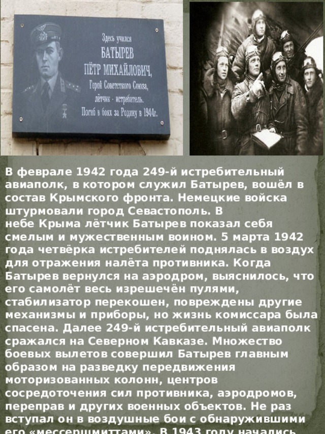 В феврале 1942 года 249-й истребительный авиаполк, в котором служил Батырев, вошёл в состав Крымского фронта. Немецкие войска штурмовали город Севастополь. В небе Крыма лётчик Батырев показал себя смелым и мужественным воином. 5 марта 1942 года четвёрка истребителей поднялась в воздух для отражения налёта противника. Когда Батырев вернулся на аэродром, выяснилось, что его самолёт весь изрешечён пулями, стабилизатор перекошен, повреждены другие механизмы и приборы, но жизнь комиссара была спасена. Далее 249-й истребительный авиаполк сражался на Северном Кавказе. Множество боевых вылетов совершил Батырев главным образом на разведку передвижения моторизованных колонн, центров сосредоточения сил противника, аэродромов, переправ и других военных объектов. Не раз вступал он в воздушные бои с обнаружившими его «мессершмиттами». В 1943 году начались тяжёлые бои на Таманском полуострове. Гитлеровцы создали, так называемую, «Голубую линию» 