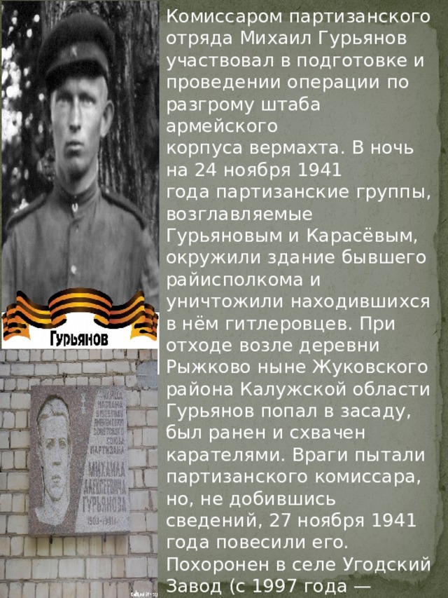 Комиссаром партизанского отряда Михаил Гурьянов участвовал в подготовке и проведении операции по разгрому штаба армейского корпуса вермахта. В ночь на 24 ноября 1941 года партизанские группы, возглавляемые Гурьяновым и Карасёвым, окружили здание бывшего райисполкома и уничтожили находившихся в нём гитлеровцев. При отходе возле деревни Рыжково ныне Жуковского района Калужской области Гурьянов попал в засаду, был ранен и схвачен карателями. Враги пытали партизанского комиссара, но, не добившись сведений, 27 ноября 1941 года повесили его. Похоронен в селе Угодский Завод (с 1997 года — город Жуков Калужской области), где установлены бюст Героя и мемориальная доска. 