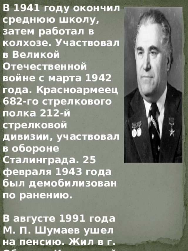 В 1941 году окончил среднюю школу, затем работал в колхозе. Участвовал в Великой Отечественной войне с марта 1942 года. Красноармеец 682-го стрелкового полка 212-й стрелковой дивизии, участвовал в обороне Сталинграда. 25 февраля 1943 года был демобилизован по ранению.  В августе 1991 года М. П. Шумаев ушел на пенсию. Жил в г. Обнинск Калужской области. 