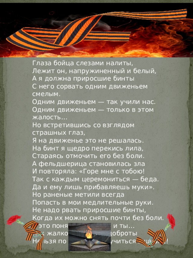 Глаза бойца слезами налиты,  Лежит он, напружиненный и белый,  А я должна приросшие бинты  С него сорвать одним движеньем смелым.  Одним движеньем — так учили нас.  Одним движеньем — только в этом жалость…  Но встретившись со взглядом страшных глаз,  Я на движенье это не решалась.  На бинт я щедро перекись лила,  Стараясь отмочить его без боли.  А фельдшерица становилась зла  И повторяла: «Горе мне с тобою!  Так с каждым церемониться — беда.  Да и ему лишь прибавляешь муки».  Но раненые метили всегда  Попасть в мои медлительные руки. Не надо рвать приросшие бинты,  Когда их можно снять почти без боли.  Я это поняла, поймешь и ты…  Как жалко, что науке доброты  Нельзя по книжкам научиться в школе! 