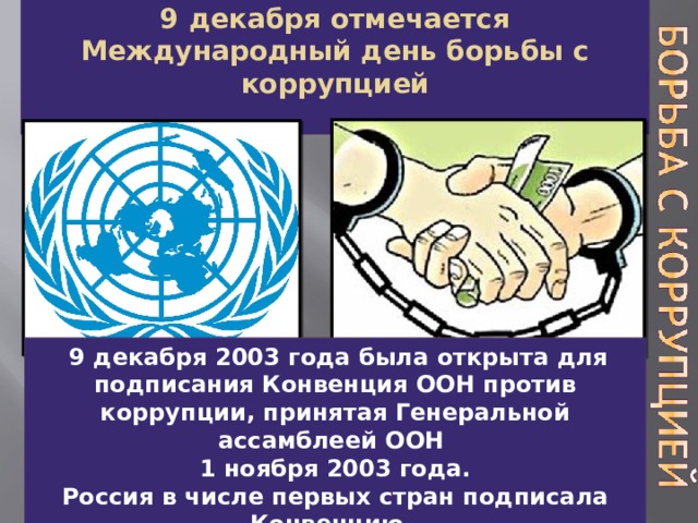 9 декабря отмечается Международный день борьбы с коррупцией   М  9 декабря 2003 года была открыта для подписания Конвенция ООН против коррупции, принятая Генеральной ассамблеей ООН 1 ноября 2003 года.  Россия в числе первых стран подписала Конвенцию. 