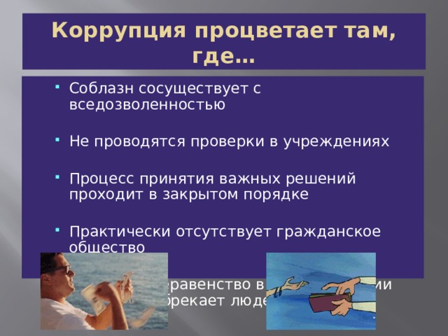 Коррупция процветает там, где… Соблазн сосуществует с вседозволенностью Соблазн сосуществует с вседозволенностью Не проводятся проверки в учреждениях Не проводятся проверки в учреждениях Процесс принятия важных решений проходит в закрытом порядке Процесс принятия важных решений проходит в закрытом порядке Практически отсутствует гражданское общество Практически отсутствует гражданское общество Огромное неравенство в распределении богатства обрекает людей на нищету Огромное неравенство в распределении богатства обрекает людей на нищету 