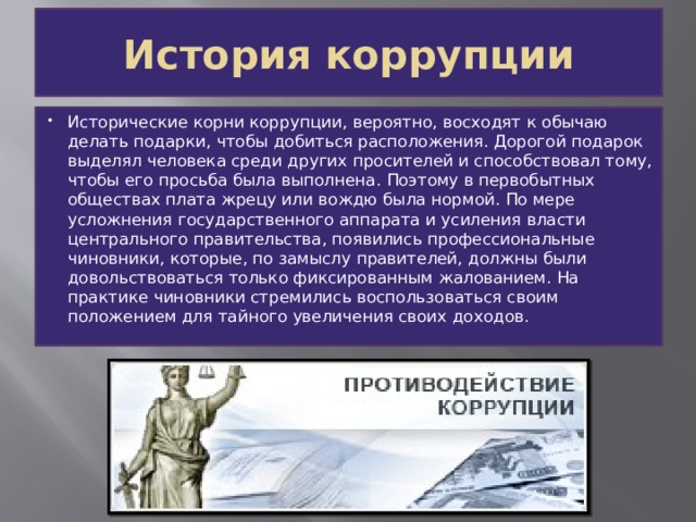 История коррупции Исторические корни коррупции, вероятно, восходят к обычаю делать подарки, чтобы добиться расположения. Дорогой подарок выделял человека среди других просителей и способствовал тому, чтобы его просьба была выполнена. Поэтому в первобытных обществах плата жрецу или вождю была нормой. По мере усложнения государственного аппарата и усиления власти центрального правительства, появились профессиональные чиновники, которые, по замыслу правителей, должны были довольствоваться только фиксированным жалованием. На практике чиновники стремились воспользоваться своим положением для тайного увеличения своих доходов. 