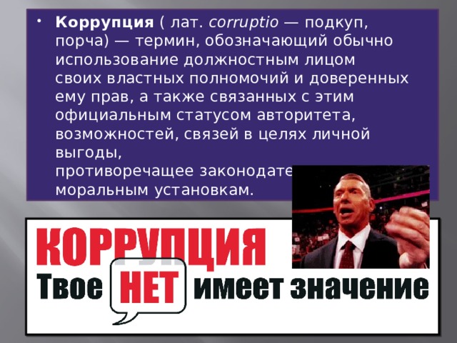 Коррупция  ( лат.  corruptio  — подкуп, порча) — термин, обозначающий обычно использование должностным лицом своих властных полномочий и доверенных ему прав, а также связанных с этим официальным статусом авторитета, возможностей, связей в целях личной выгоды, противоречащее законодательству и моральным установкам. 