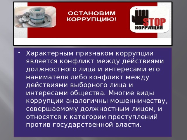 Характерным признаком коррупции является конфликт между действиями должностного лица и интересами его нанимателя либо конфликт между действиями выборного лица и интересами общества. Многие виды коррупции аналогичны мошенничеству, совершаемому должностным лицом, и относятся к категории преступлений против государственной власти. 