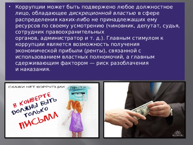 Коррупции может быть подвержено любое должностное лицо, обладающее  дискреционной властью  в сфере распределения каких-либо не принадлежащих ему ресурсов по своему усмотрению (чиновник, депутат, судья, сотрудник правоохранительных органов, администратор и т. д.). Главным стимулом к коррупции является возможность получения экономической прибыли ( ренты ), связанной с использованием властных полномочий, а главным сдерживающим фактором — риск разоблачения и наказания. 